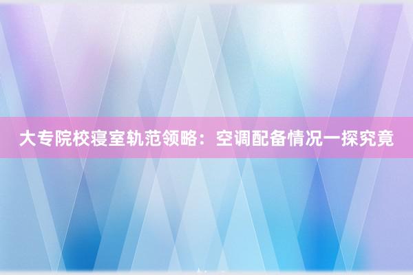 大专院校寝室轨范领略：空调配备情况一探究竟